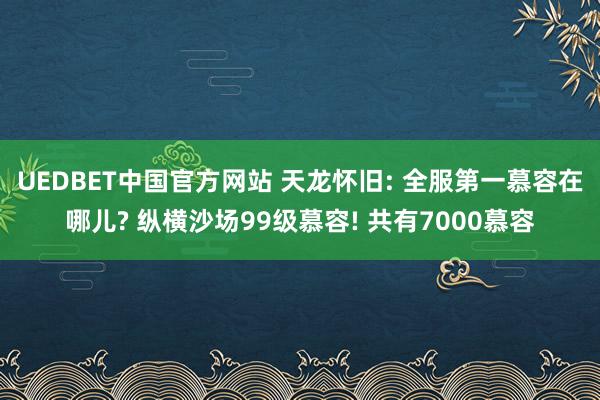 UEDBET中国官方网站 天龙怀旧: 全服第一慕容在哪儿? 纵横沙场99级慕容! 共有7000慕容