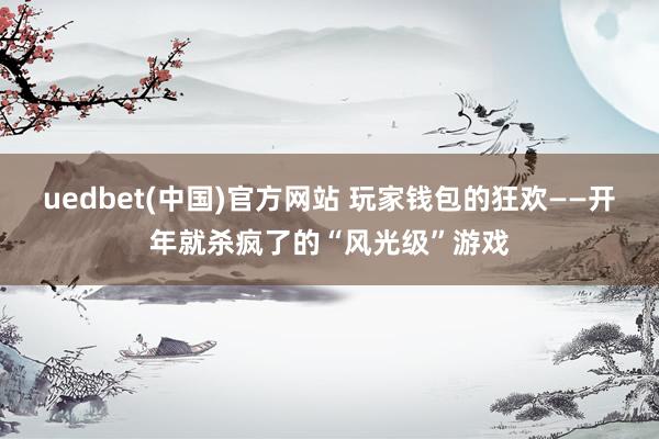 uedbet(中国)官方网站 玩家钱包的狂欢——开年就杀疯了的“风光级”游戏