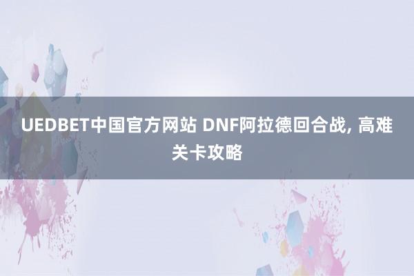 UEDBET中国官方网站 DNF阿拉德回合战， 高难关卡攻略