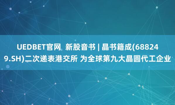 UEDBET官网  新股音书 | 晶书籍成(688249.SH)二次递表港交所 为全球第九大晶圆代工企业