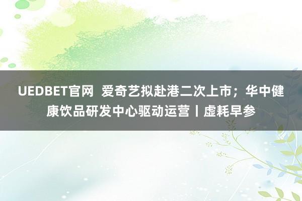 UEDBET官网  爱奇艺拟赴港二次上市；华中健康饮品研发中心驱动运营丨虚耗早参
