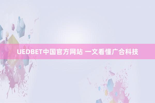 UEDBET中国官方网站 一文看懂广合科技