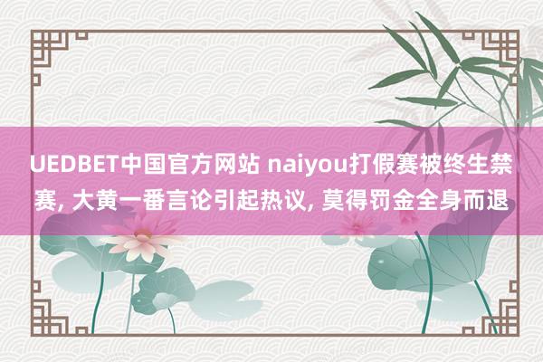 UEDBET中国官方网站 naiyou打假赛被终生禁赛， 大黄一番言论引起热议， 莫得罚金全身而退
