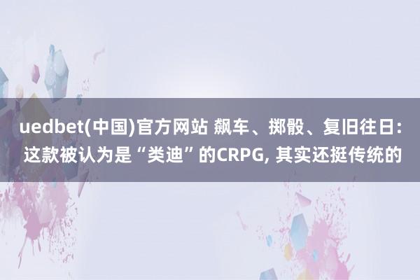 uedbet(中国)官方网站 飙车、掷骰、复旧往日: 这款被认为是“类迪”的CRPG， 其实还挺传统的