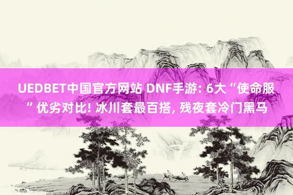 UEDBET中国官方网站 DNF手游: 6大“使命服”优劣对比! 冰川套最百搭， 残夜套冷门黑马