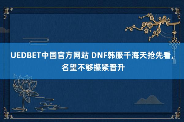 UEDBET中国官方网站 DNF韩服千海天抢先看， 名望不够攥紧晋升