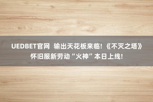 UEDBET官网  输出天花板来临! 《不灭之塔》怀旧服新劳动“火神”本日上线!