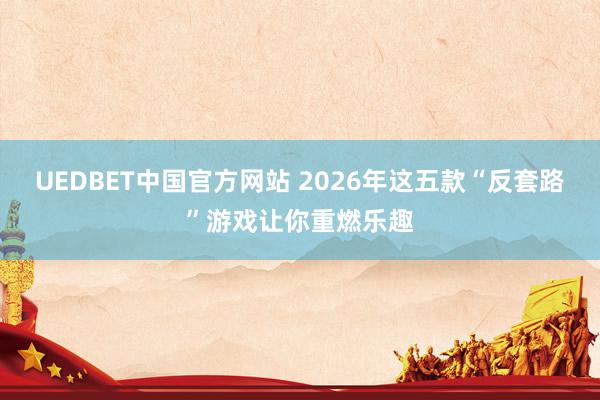 UEDBET中国官方网站 2026年这五款“反套路”游戏让你重燃乐趣