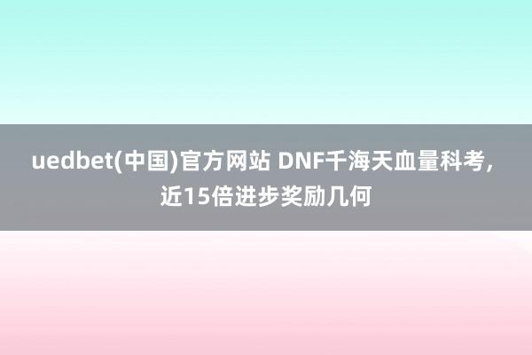 uedbet(中国)官方网站 DNF千海天血量科考， 近15倍进步奖励几何
