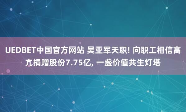 UEDBET中国官方网站 吴亚军天职! 向职工相信高亢捐赠股份7.75亿， 一盏价值共生灯塔