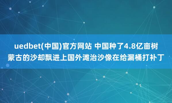 uedbet(中国)官方网站 中国种了4.8亿亩树蒙古的沙却飘进上国外滩治沙像在给漏桶打补丁