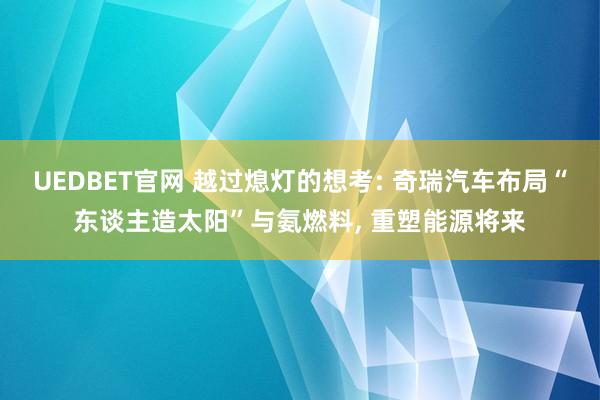 UEDBET官网 越过熄灯的想考: 奇瑞汽车布局“东谈主造太阳”与氨燃料， 重塑能源将来