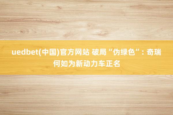 uedbet(中国)官方网站 破局“伪绿色”: 奇瑞何如为新动力车正名