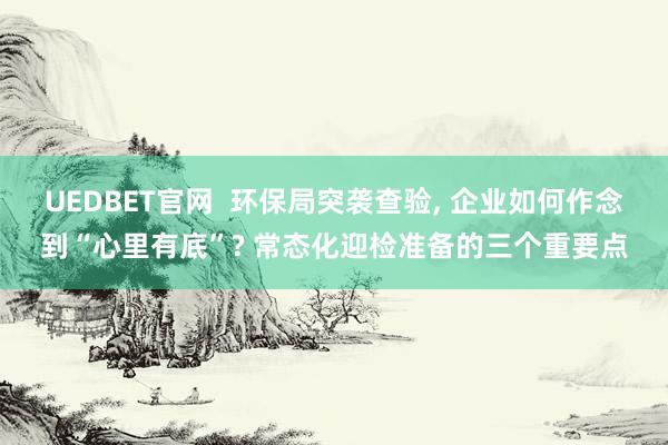 UEDBET官网  环保局突袭查验， 企业如何作念到“心里有底”? 常态化迎检准备的三个重要点