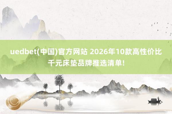 uedbet(中国)官方网站 2026年10款高性价比千元床垫品牌推选清单!