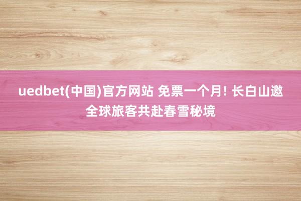 uedbet(中国)官方网站 免票一个月! 长白山邀全球旅客共赴春雪秘境