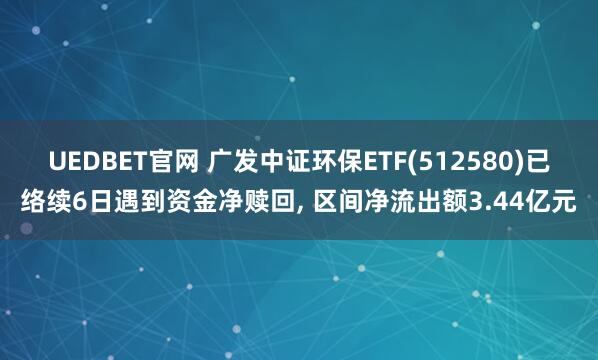 UEDBET官网 广发中证环保ETF(512580)已络续6日遇到资金净赎回， 区间净流出额3.44亿元