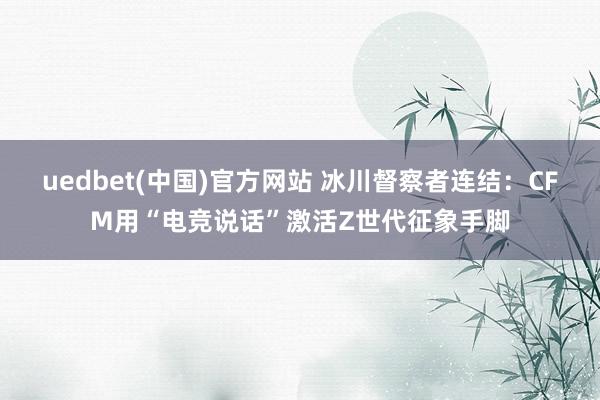 uedbet(中国)官方网站 冰川督察者连结：CFM用“电竞说话”激活Z世代征象手脚
