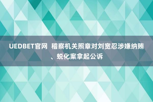 UEDBET官网  稽察机关照章对刘宽忍涉嫌纳贿、蜕化案拿起公诉