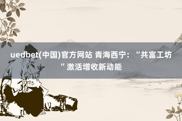 uedbet(中国)官方网站 青海西宁：“共富工坊”激活增收新动能
