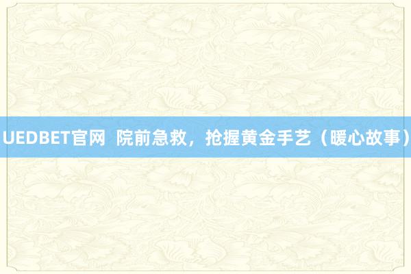 UEDBET官网  院前急救，抢握黄金手艺（暖心故事）