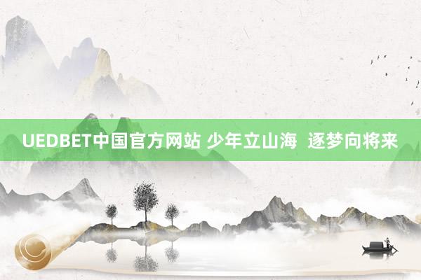 UEDBET中国官方网站 少年立山海  逐梦向将来
