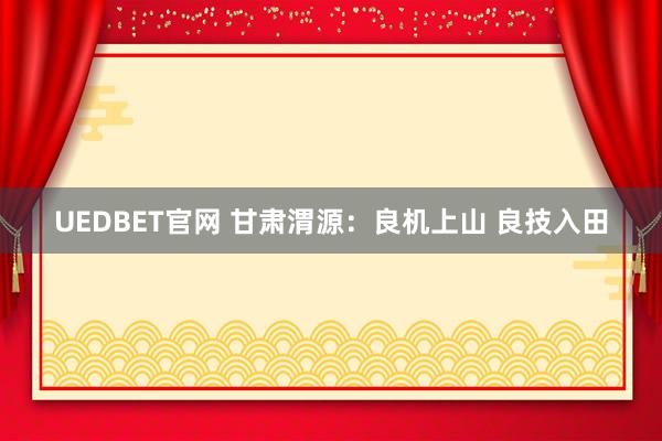 UEDBET官网 甘肃渭源：良机上山 良技入田