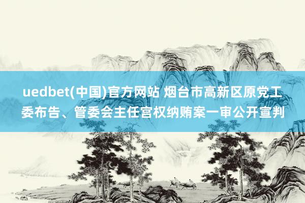 uedbet(中国)官方网站 烟台市高新区原党工委布告、管委会主任宫权纳贿案一审公开宣判