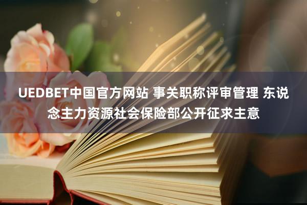 UEDBET中国官方网站 事关职称评审管理 东说念主力资源社会保险部公开征求主意