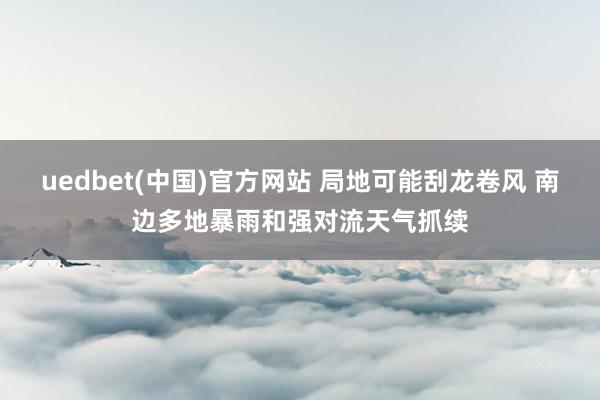 uedbet(中国)官方网站 局地可能刮龙卷风 南边多地暴雨和强对流天气抓续