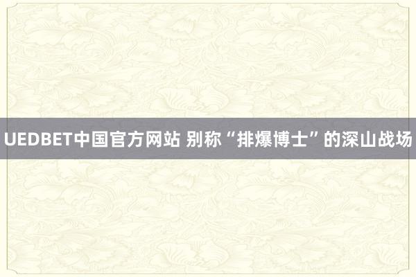 UEDBET中国官方网站 别称“排爆博士”的深山战场