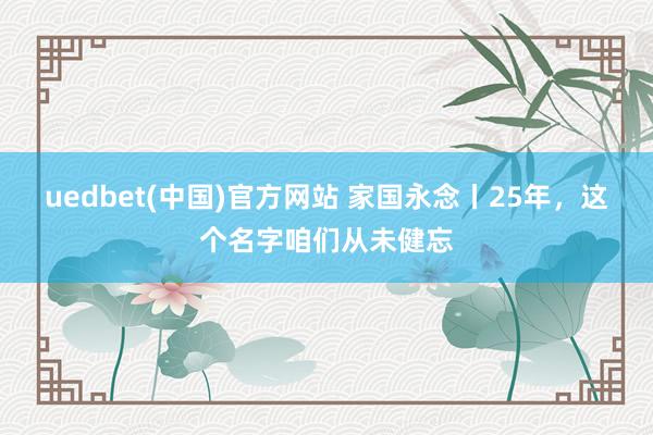 uedbet(中国)官方网站 家国永念丨25年，这个名字咱们从未健忘