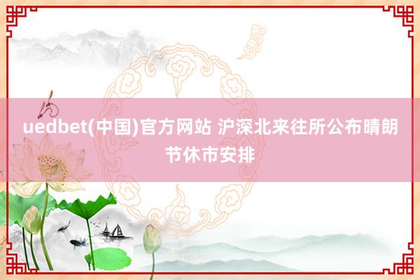 uedbet(中国)官方网站 沪深北来往所公布晴朗节休市安排