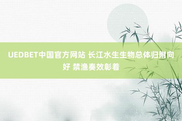 UEDBET中国官方网站 长江水生生物总体归附向好 禁渔奏效彰着