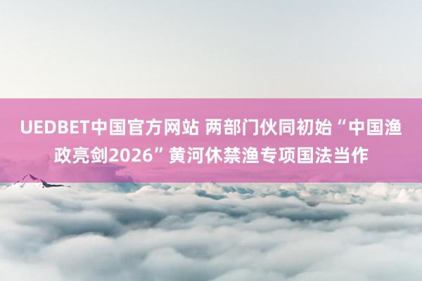 UEDBET中国官方网站 两部门伙同初始“中国渔政亮剑2026”黄河休禁渔专项国法当作