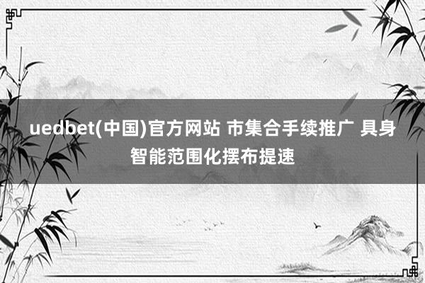 uedbet(中国)官方网站 市集合手续推广 具身智能范围化摆布提速