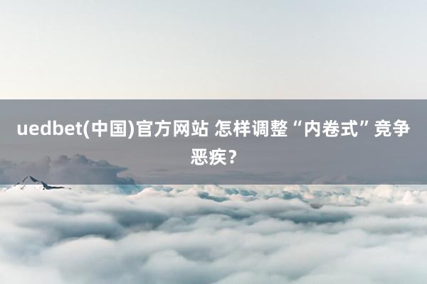uedbet(中国)官方网站 怎样调整“内卷式”竞争恶疾？