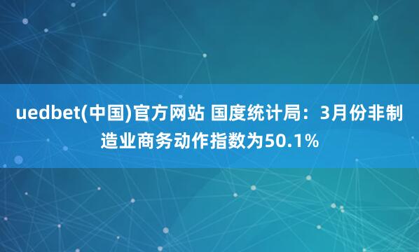 uedbet(中国)官方网站 国度统计局：3月份非制造业商务动作指数为50.1%