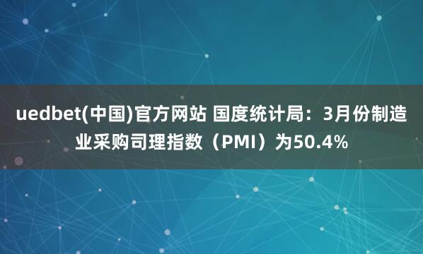 uedbet(中国)官方网站 国度统计局：3月份制造业采购司理指数（PMI）为50.4%