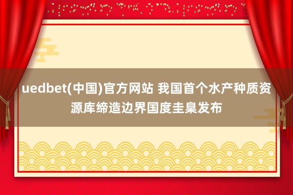 uedbet(中国)官方网站 我国首个水产种质资源库缔造边界国度圭臬发布