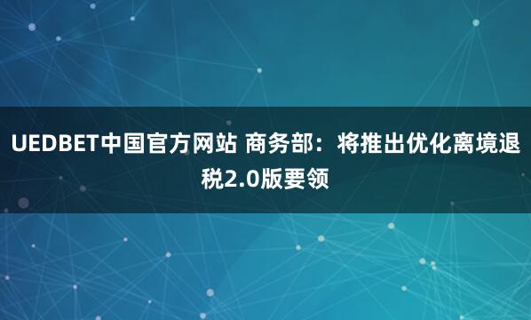 UEDBET中国官方网站 商务部：将推出优化离境退税2.0版要领