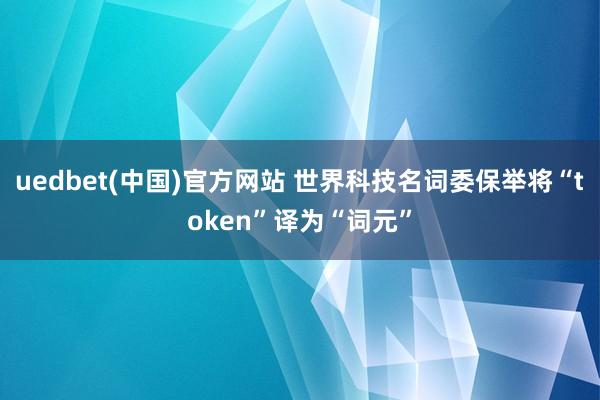 uedbet(中国)官方网站 世界科技名词委保举将“token”译为“词元”