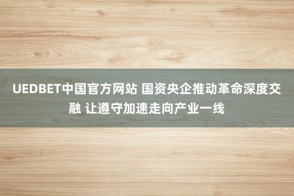 UEDBET中国官方网站 国资央企推动革命深度交融 让遵守加速走向产业一线