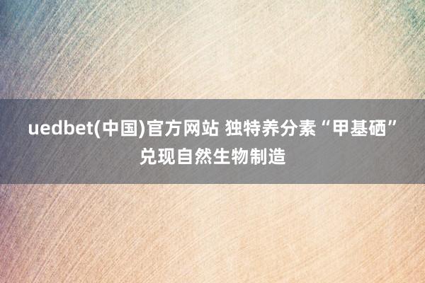 uedbet(中国)官方网站 独特养分素“甲基硒”兑现自然生物制造