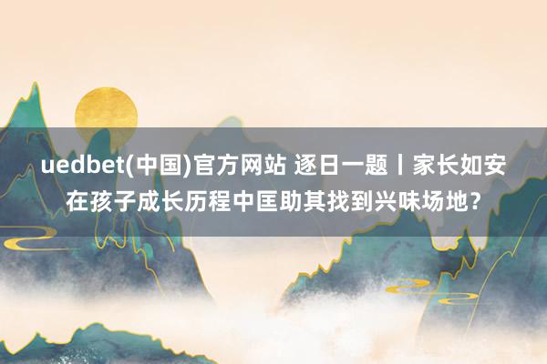 uedbet(中国)官方网站 逐日一题丨家长如安在孩子成长历程中匡助其找到兴味场地？
