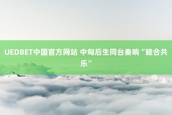 UEDBET中国官方网站 中匈后生同台奏响“睦合共乐”