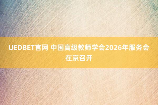 UEDBET官网 中国高级教师学会2026年服务会在京召开