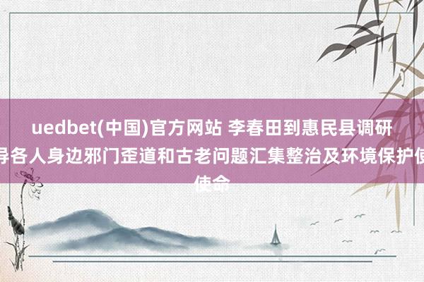 uedbet(中国)官方网站 李春田到惠民县调研督导各人身边邪门歪道和古老问题汇集整治及环境保护使命