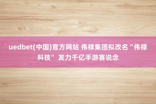 uedbet(中国)官方网站 伟禄集团拟改名“伟禄科技” 发力千亿手游赛说念