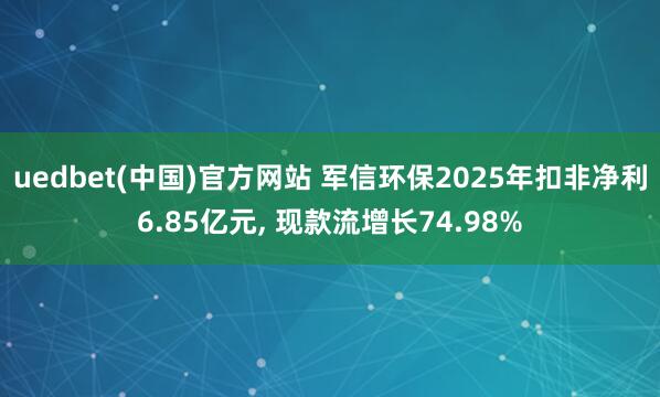 uedbet(中国)官方网站 军信环保2025年扣非净利6.85亿元， 现款流增长74.98%